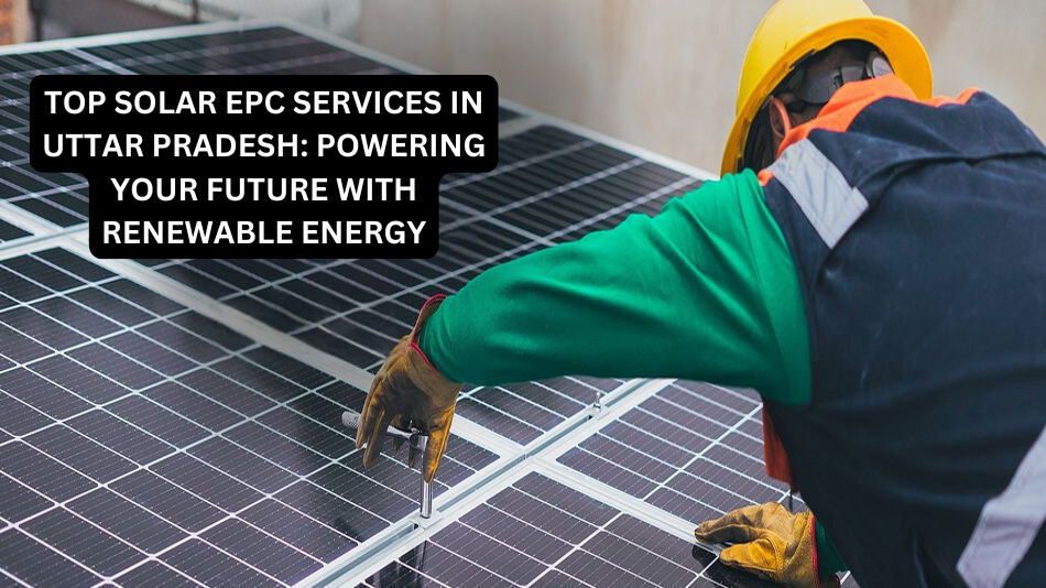Top Solar EPC Services in Uttar Pradesh: Powering Your Future with Renewable Energy